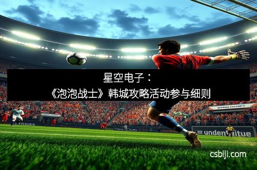 星空电子：《泡泡战士》韩城攻略活动参与细则